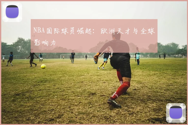 NBA国际球员崛起:欧洲天才与全球影响力